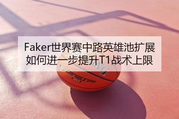 Faker世界赛中路英雄池扩展如何进一步提升T1战术上限