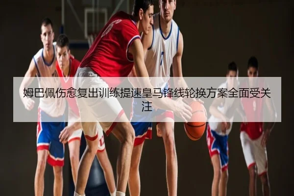 姆巴佩伤愈复出训练提速皇马锋线轮换方案全面受关注